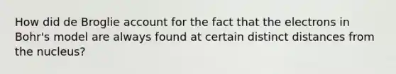 How did de Broglie account for the fact that the electrons in Bohr's model are always found at certain distinct distances from the nucleus?
