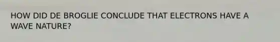 HOW DID DE BROGLIE CONCLUDE THAT ELECTRONS HAVE A WAVE NATURE?
