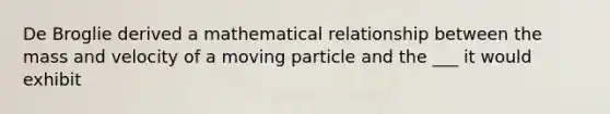 De Broglie derived a mathematical relationship between the mass and velocity of a moving particle and the ___ it would exhibit