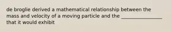 de broglie derived a mathematical relationship between the mass and velocity of a moving particle and the _________________ that it would exhibit