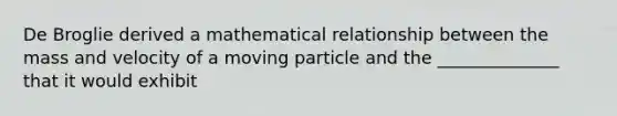 De Broglie derived a mathematical relationship between the mass and velocity of a moving particle and the ______________ that it would exhibit