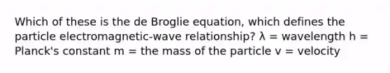 Which of these is the de Broglie equation, which defines the particle electromagnetic-wave relationship? λ = wavelength h = Planck's constant m = the mass of the particle v = velocity