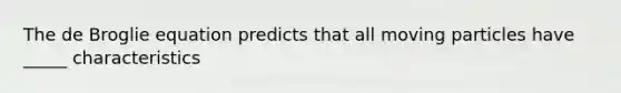 The de Broglie equation predicts that all moving particles have _____ characteristics