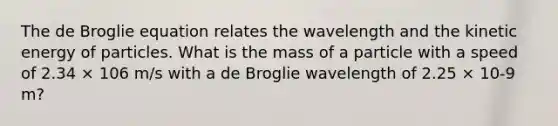 The de Broglie equation relates the wavelength and the kinetic energy of particles. What is the mass of a particle with a speed of 2.34 × 106 m/s with a de Broglie wavelength of 2.25 × 10-9 m?