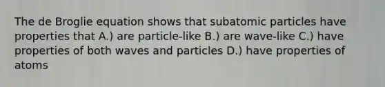 The de Broglie equation shows that subatomic particles have properties that A.) are particle-like B.) are wave-like C.) have properties of both waves and particles D.) have properties of atoms