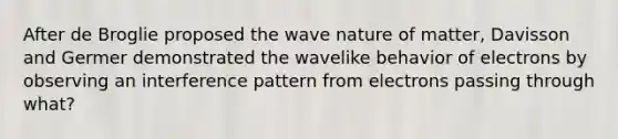 After de Broglie proposed the wave nature of matter, Davisson and Germer demonstrated the wavelike behavior of electrons by observing an interference pattern from electrons passing through what?