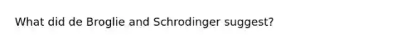 What did de Broglie and Schrodinger suggest?