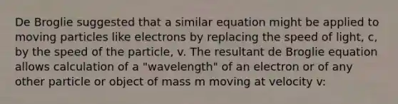 De Broglie suggested that a similar equation might be applied to moving particles like electrons by replacing the speed of light, c, by the speed of the particle, v. The resultant de Broglie equation allows calculation of a "wavelength" of an electron or of any other particle or object of mass m moving at velocity v: