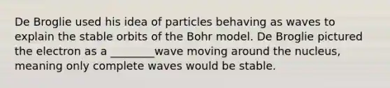 De Broglie used his idea of particles behaving as waves to explain the stable orbits of the Bohr model. De Broglie pictured the electron as a ________wave moving around the nucleus, meaning only complete waves would be stable.