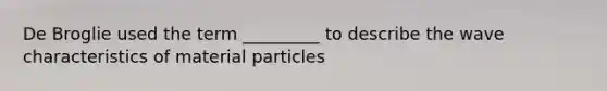 De Broglie used the term _________ to describe the wave characteristics of material particles