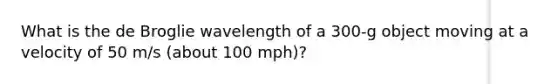 What is the de Broglie wavelength of a 300-g object moving at a velocity of 50 m/s (about 100 mph)?