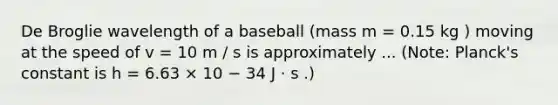 De Broglie wavelength of a baseball (mass m = 0.15 kg ) moving at the speed of v = 10 m / s is approximately ... (Note: Planck's constant is h = 6.63 × 10 − 34 J ⋅ s .)