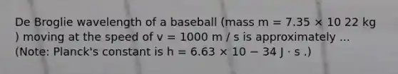 De Broglie wavelength of a baseball (mass m = 7.35 × 10 22 kg ) moving at the speed of v = 1000 m / s is approximately ... (Note: Planck's constant is h = 6.63 × 10 − 34 J ⋅ s .)