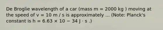 De Broglie wavelength of a car (mass m = 2000 kg ) moving at the speed of v = 10 m / s is approximately ... (Note: Planck's constant is h = 6.63 × 10 − 34 J ⋅ s .)