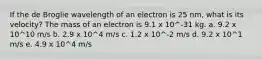 If the de Broglie wavelength of an electron is 25 nm, what is its velocity? The mass of an electron is 9.1 x 10^-31 kg. a. 9.2 x 10^10 m/s b. 2.9 x 10^4 m/s c. 1.2 x 10^-2 m/s d. 9.2 x 10^1 m/s e. 4.9 x 10^4 m/s