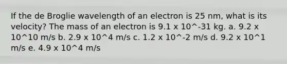 If the de Broglie wavelength of an electron is 25 nm, what is its velocity? The mass of an electron is 9.1 x 10^-31 kg. a. 9.2 x 10^10 m/s b. 2.9 x 10^4 m/s c. 1.2 x 10^-2 m/s d. 9.2 x 10^1 m/s e. 4.9 x 10^4 m/s