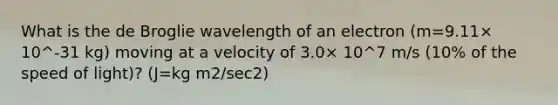 What is the de Broglie wavelength of an electron (m=9.11× 10^-31 kg) moving at a velocity of 3.0× 10^7 m/s (10% of the speed of light)? (J=kg m2/sec2)