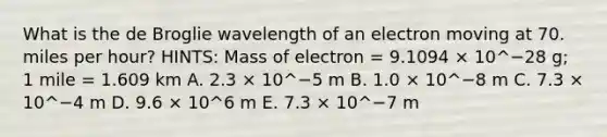 What is the de Broglie wavelength of an electron moving at 70. miles per hour? HINTS: Mass of electron = 9.1094 × 10^−28 g; 1 mile = 1.609 km A. 2.3 × 10^−5 m B. 1.0 × 10^−8 m C. 7.3 × 10^−4 m D. 9.6 × 10^6 m E. 7.3 × 10^−7 m