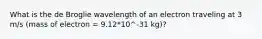 What is the de Broglie wavelength of an electron traveling at 3 m/s (mass of electron = 9.12*10^-31 kg)?