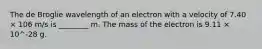 The de Broglie wavelength of an electron with a velocity of 7.40 × 106 m/s is ________ m. The mass of the electron is 9.11 × 10^-28 g.