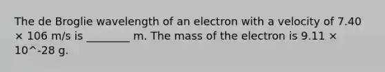 The de Broglie wavelength of an electron with a velocity of 7.40 × 106 m/s is ________ m. The mass of the electron is 9.11 × 10^-28 g.