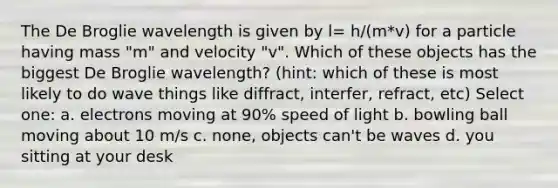 The De Broglie wavelength is given by l= h/(m*v) for a particle having mass "m" and velocity "v". Which of these objects has the biggest De Broglie wavelength? (hint: which of these is most likely to do wave things like diffract, interfer, refract, etc) Select one: a. electrons moving at 90% speed of light b. bowling ball moving about 10 m/s c. none, objects can't be waves d. you sitting at your desk