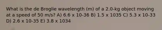 What is the de Broglie wavelength (m) of a 2.0-kg object moving at a speed of 50 m/s? A) 6.6 x 10-36 B) 1.5 x 1035 C) 5.3 x 10-33 D) 2.6 x 10-35 E) 3.8 x 1034