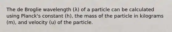 The de Broglie wavelength (λ) of a particle can be calculated using Planck's constant (h), the mass of the particle in kilograms (m), and velocity (u) of the particle.