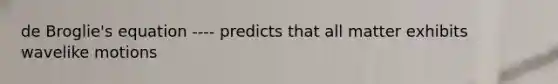 de Broglie's equation ---- predicts that all matter exhibits wavelike motions