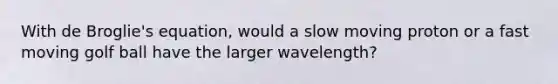 With de Broglie's equation, would a slow moving proton or a fast moving golf ball have the larger wavelength?