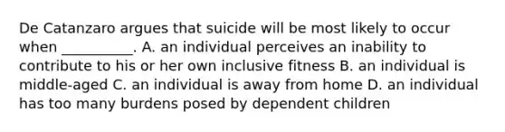 De Catanzaro argues that suicide will be most likely to occur when __________. A. an individual perceives an inability to contribute to his or her own inclusive fitness B. an individual is middle-aged C. an individual is away from home D. an individual has too many burdens posed by dependent children