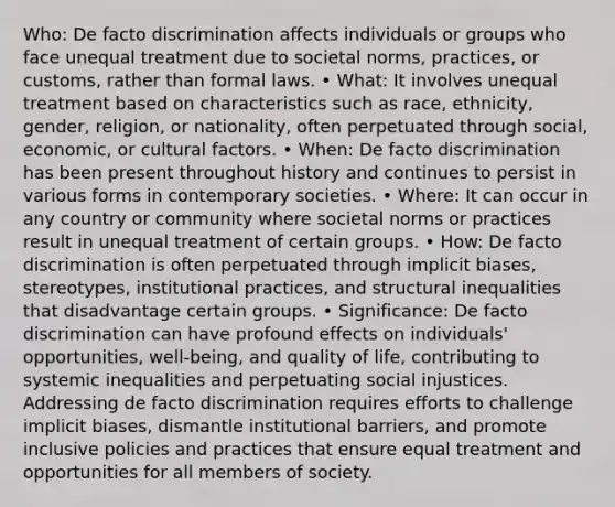 Who: De facto discrimination affects individuals or groups who face unequal treatment due to societal norms, practices, or customs, rather than formal laws. • What: It involves unequal treatment based on characteristics such as race, ethnicity, gender, religion, or nationality, often perpetuated through social, economic, or cultural factors. • When: De facto discrimination has been present throughout history and continues to persist in various forms in contemporary societies. • Where: It can occur in any country or community where societal norms or practices result in unequal treatment of certain groups. • How: De facto discrimination is often perpetuated through implicit biases, stereotypes, institutional practices, and structural inequalities that disadvantage certain groups. • Significance: De facto discrimination can have profound effects on individuals' opportunities, well-being, and quality of life, contributing to systemic inequalities and perpetuating social injustices. Addressing de facto discrimination requires efforts to challenge implicit biases, dismantle institutional barriers, and promote inclusive policies and practices that ensure equal treatment and opportunities for all members of society.