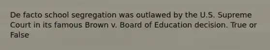 De facto school segregation was outlawed by the U.S. Supreme Court in its famous Brown v. Board of Education decision. True or False