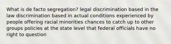 What is de facto segregation? legal discrimination based in the law discrimination based in actual conditions experienced by people offering racial minorities chances to catch up to other groups policies at the state level that federal officials have no right to question