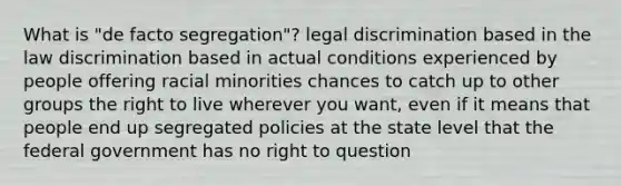 What is "de facto segregation"? legal discrimination based in the law discrimination based in actual conditions experienced by people offering racial minorities chances to catch up to other groups the right to live wherever you want, even if it means that people end up segregated policies at the state level that the federal government has no right to question