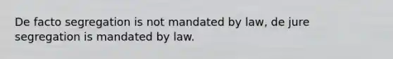 De facto segregation is not mandated by law, de jure segregation is mandated by law.