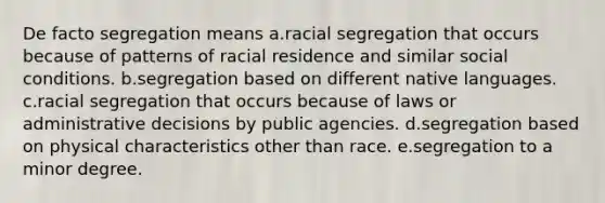 De facto segregation means a.racial segregation that occurs because of patterns of racial residence and similar social conditions. b.segregation based on different native languages. c.racial segregation that occurs because of laws or administrative decisions by public agencies. d.segregation based on physical characteristics other than race. e.segregation to a minor degree.