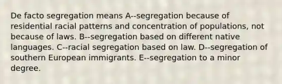 De facto segregation means A--segregation because of residential racial patterns and concentration of populations, not because of laws. B--segregation based on different native languages. C--racial segregation based on law. D--segregation of southern European immigrants. E--segregation to a minor degree.