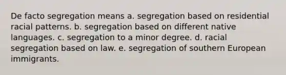 De facto segregation means a. segregation based on residential racial patterns. b. segregation based on different native languages. c. segregation to a minor degree. d. racial segregation based on law. e. segregation of southern European immigrants.