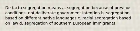 De facto segregation means a. segregation because of previous conditions, not deliberate government intention b. segregation based on different native languages c. racial segregation based on law d. segregation of southern European immigrants