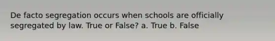 De facto segregation occurs when schools are officially segregated by law. True or False? a. True b. False