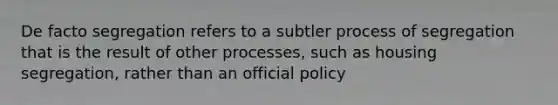 De facto segregation refers to a subtler process of segregation that is the result of other processes, such as housing segregation, rather than an official policy