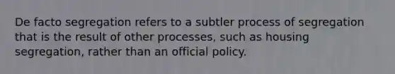 De facto segregation refers to a subtler process of segregation that is the result of other processes, such as housing segregation, rather than an official policy.