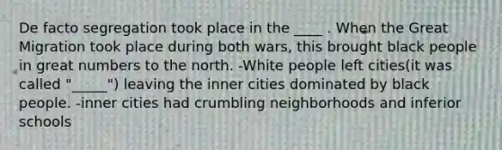 De facto segregation took place in the ____ . When the Great Migration took place during both wars, this brought black people in great numbers to the north. -White people left cities(it was called "_____") leaving the inner cities dominated by black people. -inner cities had crumbling neighborhoods and inferior schools