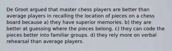 De Groot argued that master chess players are better than average players in recalling the location of pieces on a chess board because a) they have superior memories. b) they are better at guessing where the pieces belong. c) they can code the pieces better into familiar groups. d) they rely more on verbal rehearsal than average players.