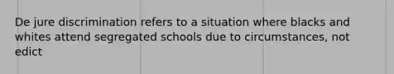 De jure discrimination refers to a situation where blacks and whites attend segregated schools due to circumstances, not edict