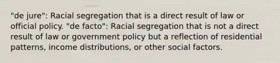 "de jure": Racial segregation that is a direct result of law or official policy. "de facto": Racial segregation that is not a direct result of law or government policy but a reflection of residential patterns, income distributions, or other social factors.