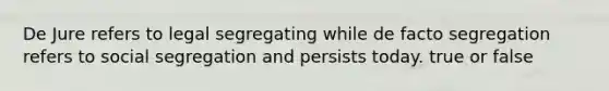 De Jure refers to legal segregating while de facto segregation refers to social segregation and persists today. true or false