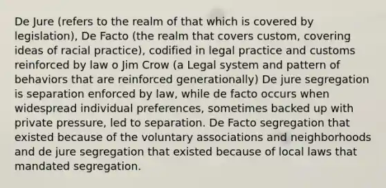 De Jure (refers to the realm of that which is covered by legislation), De Facto (the realm that covers custom, covering ideas of racial practice), codified in legal practice and customs reinforced by law o Jim Crow (a Legal system and pattern of behaviors that are reinforced generationally) De jure segregation is separation enforced by law, while de facto occurs when widespread individual preferences, sometimes backed up with private pressure, led to separation. De Facto segregation that existed because of the voluntary associations and neighborhoods and de jure segregation that existed because of local laws that mandated segregation.