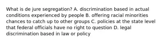 What is de jure segregation? A. discrimination based in actual conditions experienced by people B. offering racial minorities chances to catch up to other groups C. policies at the state level that federal officials have no right to question D. legal discrimination based in law or policy